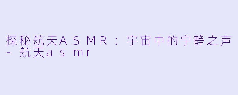 探秘航天ASMR：宇宙中的宁静之声-航天asmr