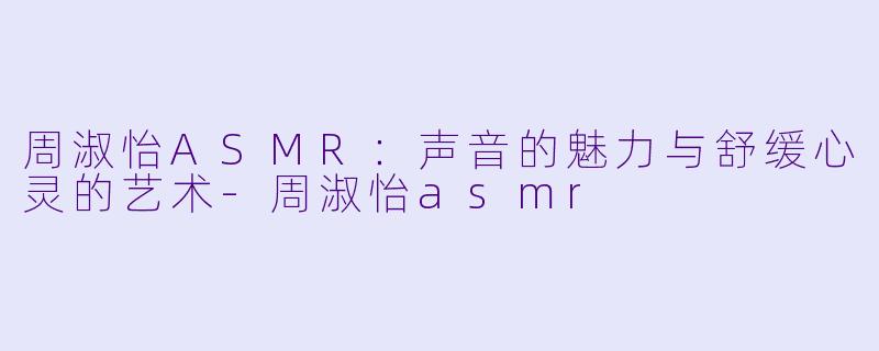 周淑怡ASMR：声音的魅力与舒缓心灵的艺术-周淑怡asmr