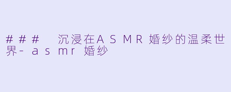 ### 沉浸在ASMR婚纱的温柔世界-asmr婚纱