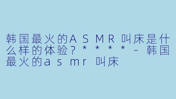 韩国最火的ASMR叫床是什么样的体验?****