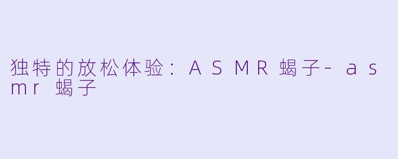 独特的放松体验：ASMR蝎子-asmr蝎子