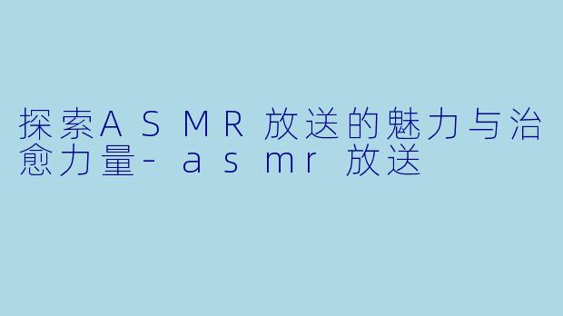 探索ASMR放送的魅力与治愈力量-asmr放送