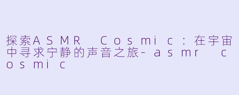 探索ASMR Cosmic：在宇宙中寻求宁静的声音之旅-asmr cosmic