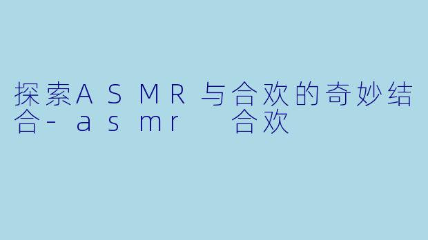 探索ASMR与合欢的奇妙结合-asmr 合欢