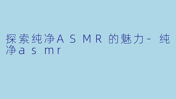 探索纯净ASMR的魅力-纯净asmr