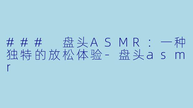 ### 盘头ASMR：一种独特的放松体验-盘头asmr