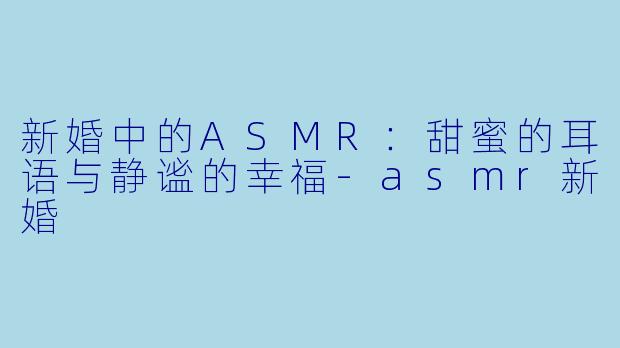 新婚中的ASMR:甜蜜的耳语与静谧的幸福