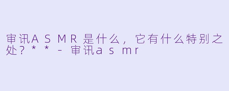 审讯ASMR是什么,它有什么特别之处?**