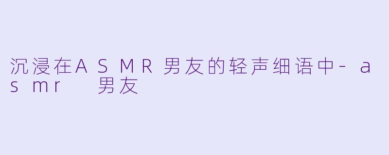 沉浸在ASMR男友的轻声细语中-asmr 男友