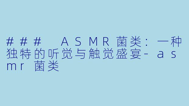 ### ASMR菌类：一种独特的听觉与触觉盛宴-asmr菌类
