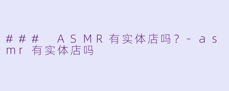 ### ASMR有实体店吗？-asmr有实体店吗