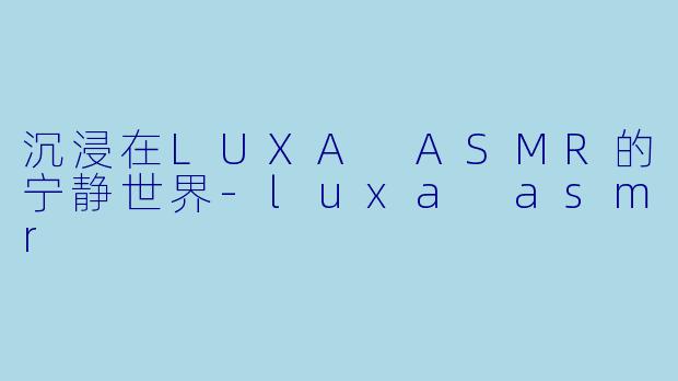 沉浸在LUXA ASMR的宁静世界-luxa asmr