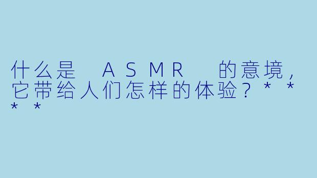 什么是 ASMR 的意境,它带给人们怎样的体验?****