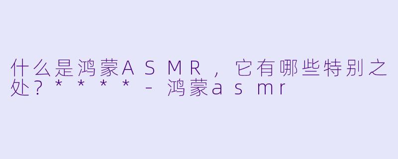 什么是鸿蒙ASMR,它有哪些特别之处?****
