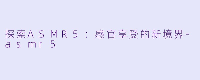 探索ASMR5：感官享受的新境界-asmr5
