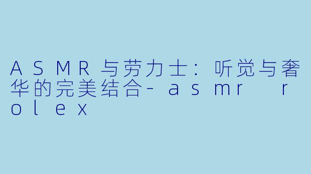 ASMR与劳力士：听觉与奢华的完美结合-asmr rolex