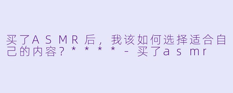 买了ASMR后,我该如何选择适合自己的内容?****