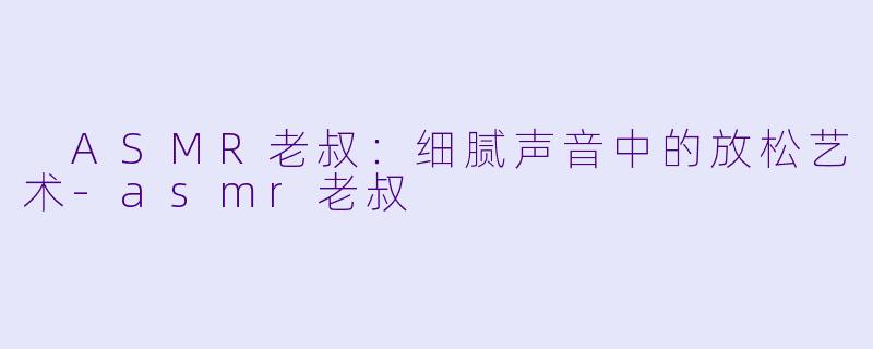  ASMR老叔：细腻声音中的放松艺术-asmr老叔
