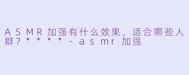 ASMR加强有什么效果,适合哪些人群?****