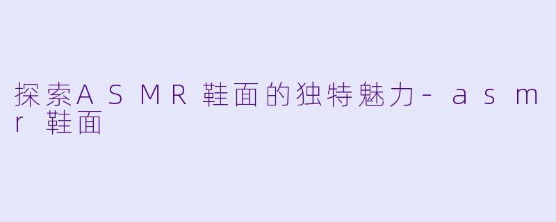 探索ASMR鞋面的独特魅力-asmr鞋面