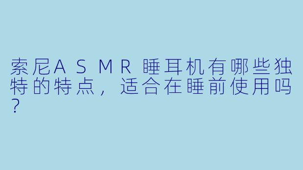 索尼ASMR睡耳机有哪些独特的特点，适合在睡前使用吗？