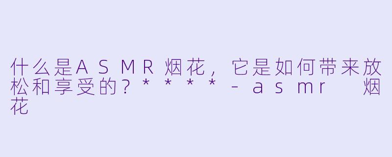 什么是ASMR烟花,它是如何带来放松和享受的?****