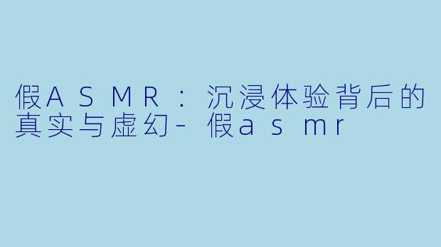 假ASMR：沉浸体验背后的真实与虚幻-假asmr