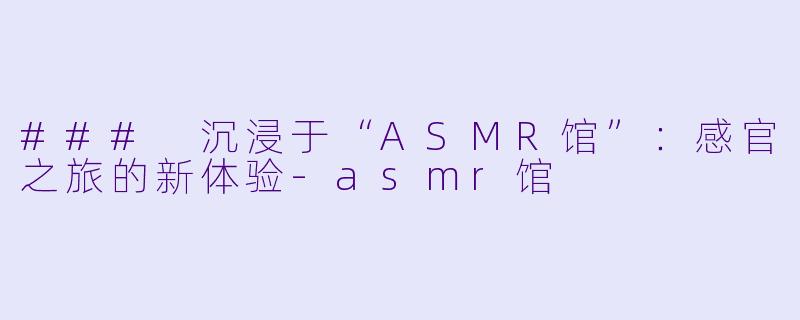 ### 沉浸于“ASMR馆”:感官之旅的新体验