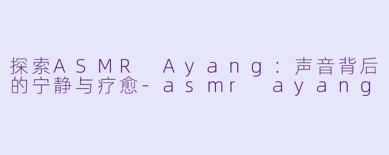 探索ASMR Ayang：声音背后的宁静与疗愈-asmr ayang