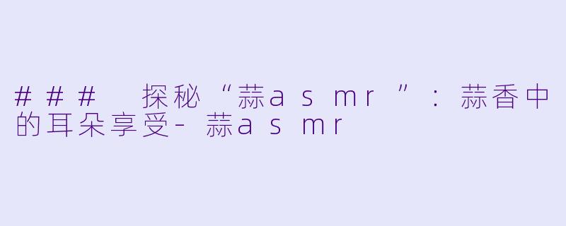 ### 探秘“蒜asmr”：蒜香中的耳朵享受-蒜asmr