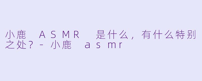 小鹿 ASMR 是什么,有什么特别之处?