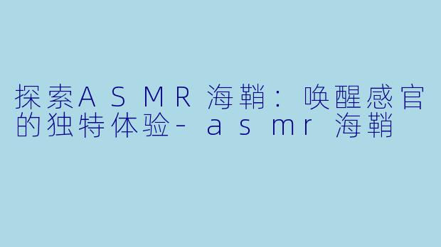 探索ASMR海鞘：唤醒感官的独特体验-asmr海鞘
