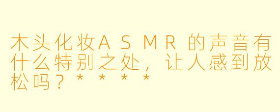 木头化妆ASMR的声音有什么特别之处,让人感到放松吗?****