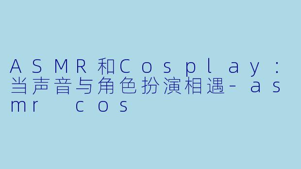ASMR和Cosplay：当声音与角色扮演相遇-asmr cos