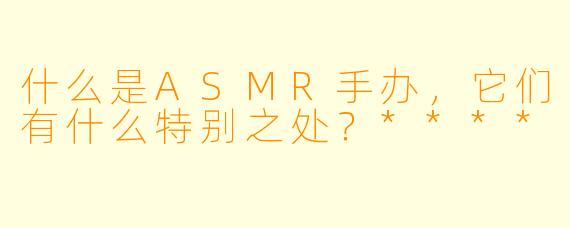 什么是ASMR手办,它们有什么特别之处?****
