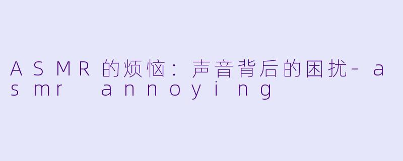 ASMR的烦恼：声音背后的困扰-asmr annoying