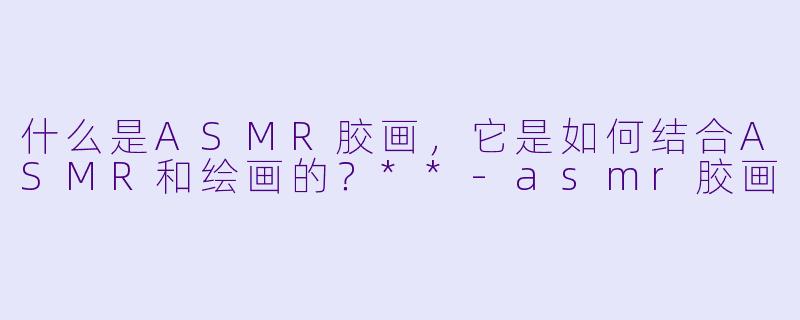 什么是ASMR胶画,它是如何结合ASMR和绘画的?**