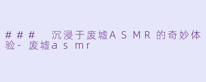 ### 沉浸于废墟ASMR的奇妙体验-废墟asmr