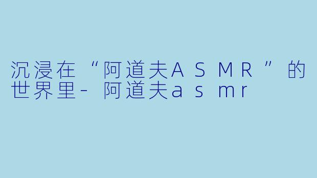 沉浸在“阿道夫ASMR”的世界里-阿道夫asmr