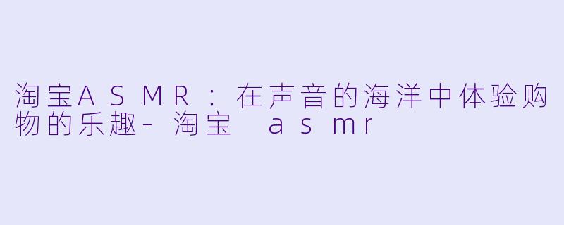 淘宝ASMR：在声音的海洋中体验购物的乐趣-淘宝 asmr