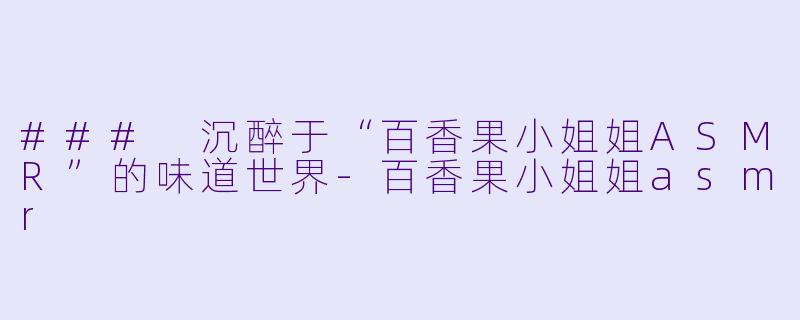 ### 沉醉于“百香果小姐姐ASMR”的味道世界-百香果小姐姐asmr