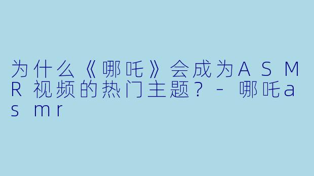 为什么《哪吒》会成为ASMR视频的热门主题?