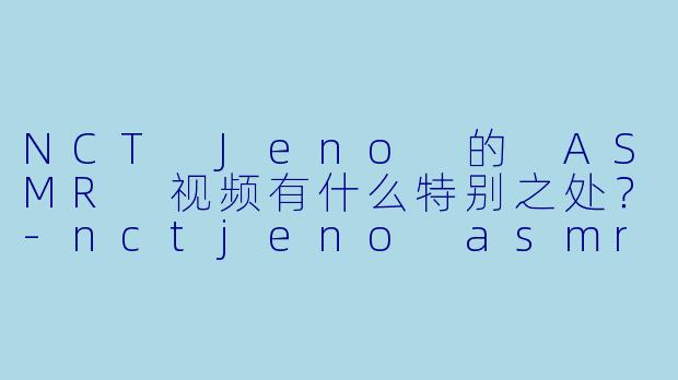 NCT Jeno 的 ASMR 视频有什么特别之处?