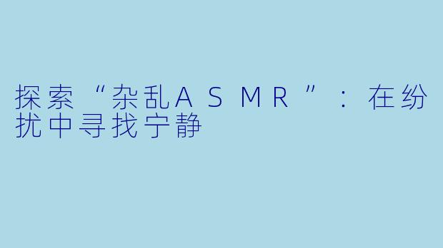 探索“杂乱ASMR”：在纷扰中寻找宁静