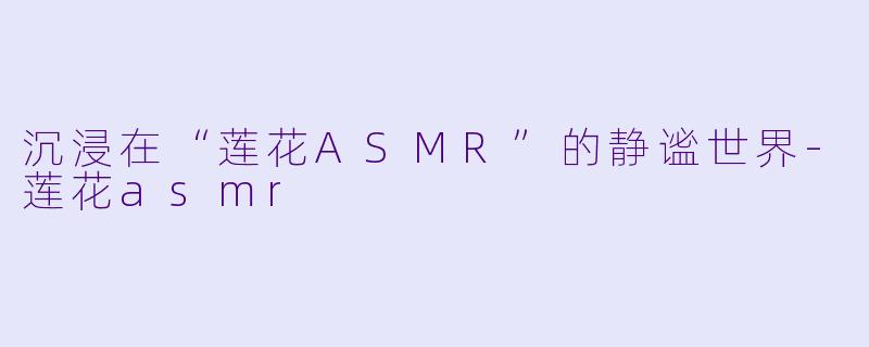 沉浸在“莲花ASMR”的静谧世界-莲花asmr