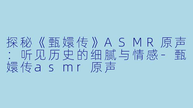 探秘《甄嬛传》ASMR原声：听见历史的细腻与情感-甄嬛传asmr原声