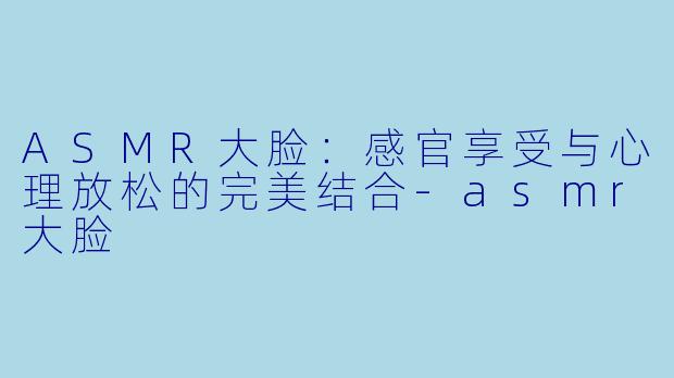ASMR大脸：感官享受与心理放松的完美结合-asmr大脸