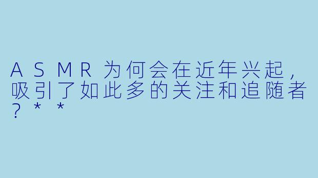 ASMR为何会在近年兴起,吸引了如此多的关注和追随者?**