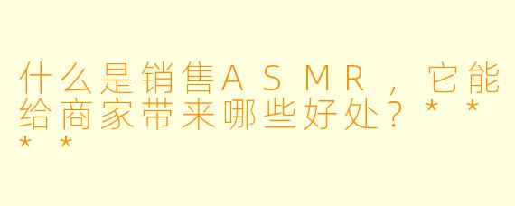 什么是销售ASMR,它能给商家带来哪些好处?****