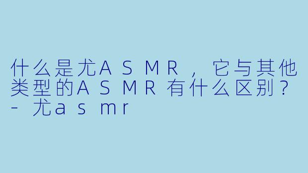 什么是尤ASMR,它与其他类型的ASMR有什么区别?